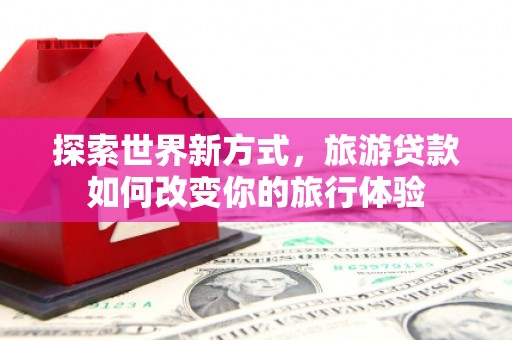 清丰探索世界新方式，旅游贷款如何改变你的旅行体验