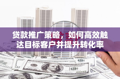 察隅贷款推广策略，如何高效触达目标客户并提升转化率