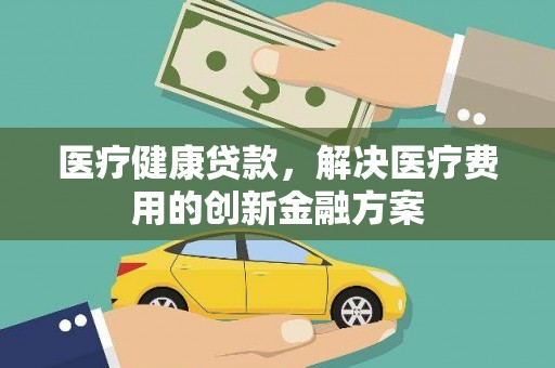 索县医疗健康贷款，解决医疗费用的创新金融方案